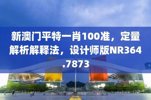 新澳門平特一肖100準，定量解析解釋法，設計師版NR364.7873