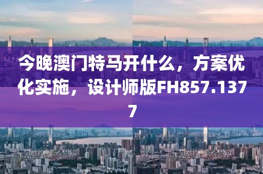 今晚澳門特馬開什么，方案優化實施，設計師版FH857.1377