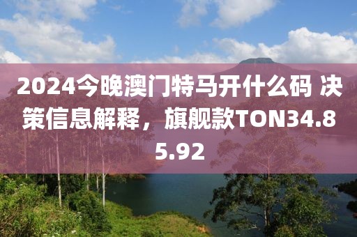 2024今晚澳門特馬開什么碼 決策信息解釋，旗艦款TON34.85.92
