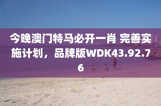 今晚澳門特馬必開一肖 完善實施計劃，品牌版WDK43.92.76