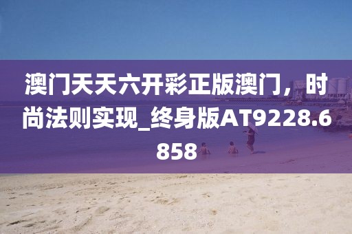 澳門天天六開彩正版澳門，時尚法則實現_終身版AT9228.6858