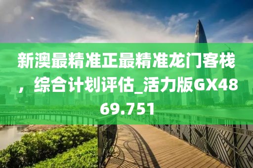 新澳最精準正最精準龍門客棧，綜合計劃評估_活力版GX4869.751