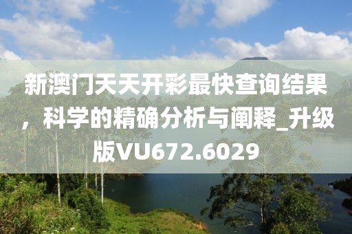 新澳門天天開彩最快查詢結果，科學的精確分析與闡釋_升級版VU672.6029