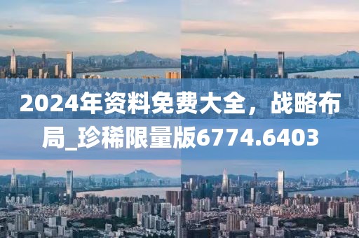 2024年資料免費大全，戰略布局_珍稀限量版6774.6403