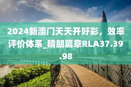 2024新澳門天天開好彩，效率評價體系_晴朗篇章RLA37.39.98