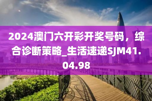 2024澳門六開彩開獎號碼，綜合診斷策略_生活速遞SJM41.04.98