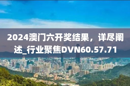 2024澳門六開獎結果，詳盡闡述_行業聚焦DVN60.57.71