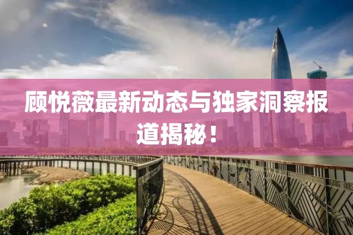 顧悅薇最新動態與獨家洞察報道揭秘！