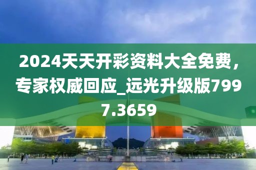 2024天天開彩資料大全免費，專家權威回應_遠光升級版7997.3659