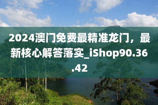 2024澳門免費最精準龍門，最新核心解答落實_iShop90.36.42