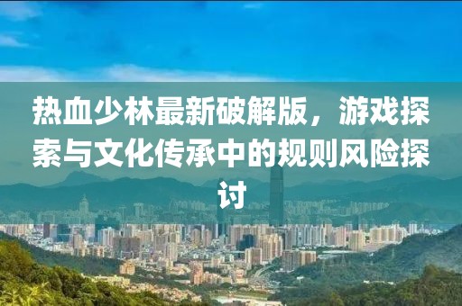 熱血少林最新破解版，游戲探索與文化傳承中的規則風險探討