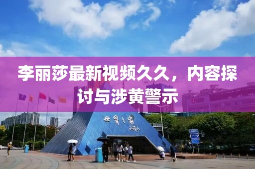 李麗莎最新視頻久久，內容探討與涉黃警示