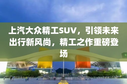 上汽大眾精工SUV，引領未來出行新風尚，精工之作重磅登場