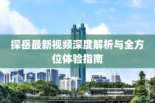探岳最新視頻深度解析與全方位體驗指南