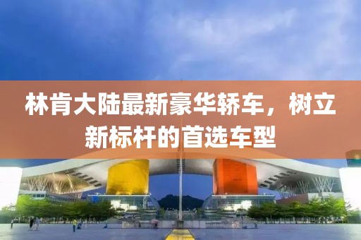 林肯大陸最新豪華轎車，樹立新標桿的首選車型