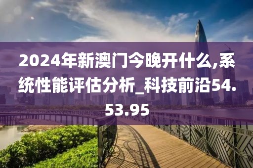 2024年新澳門今晚開什么,系統性能評估分析_科技前沿54.53.95