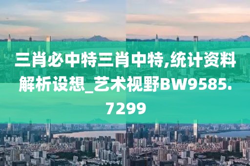 三肖必中特三肖中特,統計資料解析設想_藝術視野BW9585.7299
