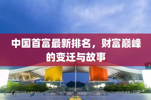 中國首富最新排名，財富巔峰的變遷與故事