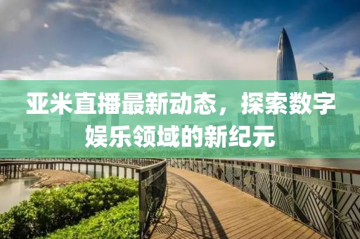 亞米直播最新動態，探索數字娛樂領域的新紀元