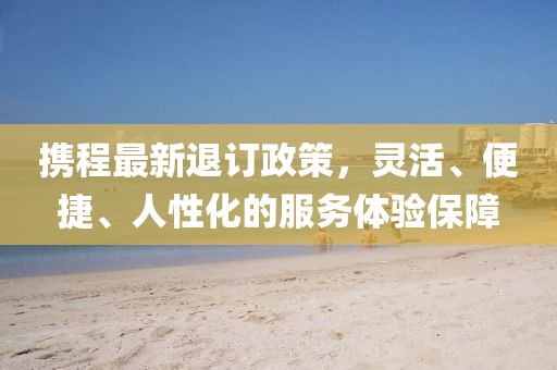 攜程最新退訂政策，靈活、便捷、人性化的服務體驗保障