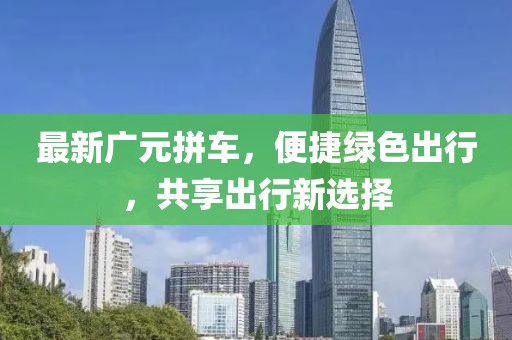 最新廣元拼車，便捷綠色出行，共享出行新選擇