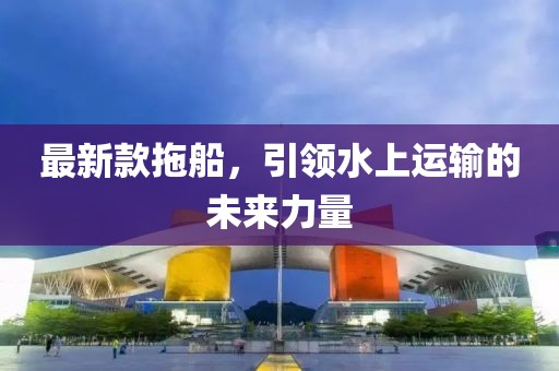 最新款拖船，引領水上運輸的未來力量