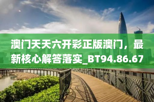 澳門天天六開彩正版澳門，最新核心解答落實_BT94.86.67