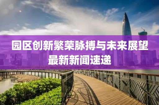 園區創新繁榮脈搏與未來展望最新新聞速遞