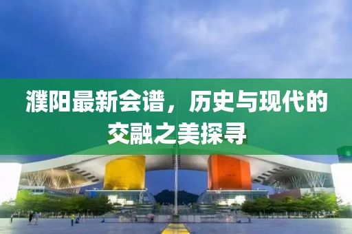 濮陽最新會譜，歷史與現代的交融之美探尋
