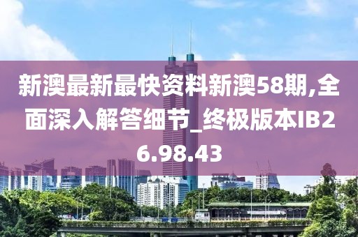 新澳最新最快資料新澳58期,全面深入解答細節_終極版本IB26.98.43