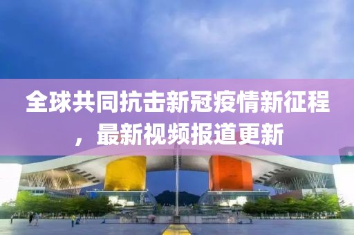 全球共同抗擊新冠疫情新征程，最新視頻報道更新