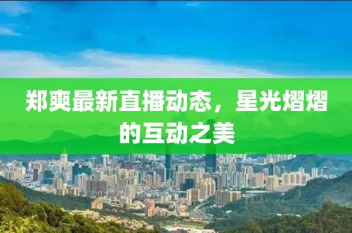 鄭爽最新直播動態，星光熠熠的互動之美