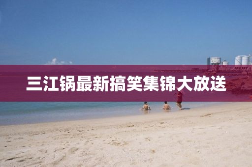三江鍋最新搞笑集錦大放送