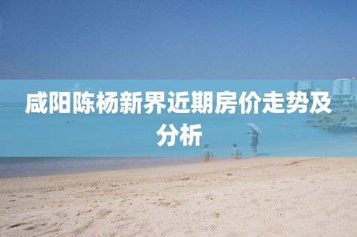 咸陽陳楊新界近期房價走勢及分析