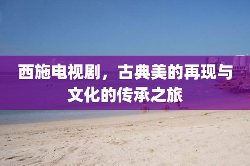 西施電視劇，古典美的再現與文化的傳承之旅