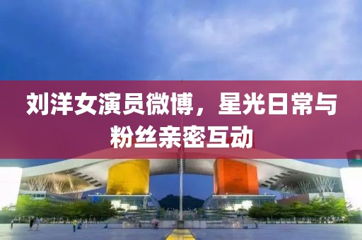 劉洋女演員微博，星光日常與粉絲親密互動