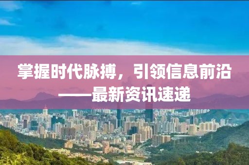 掌握時代脈搏，引領信息前沿——最新資訊速遞