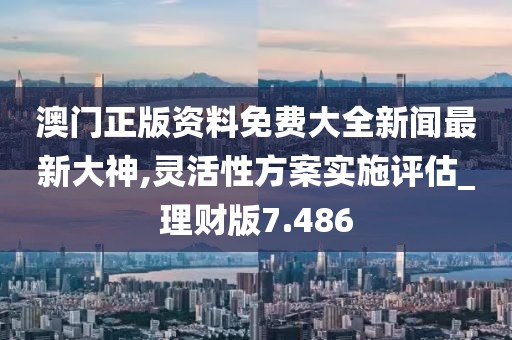 澳門正版資料免費大全新聞最新大神,靈活性方案實施評估_理財版7.486