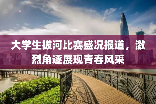 大學生拔河比賽盛況報道，激烈角逐展現青春風采