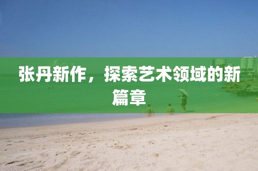 張丹新作，探索藝術領域的新篇章
