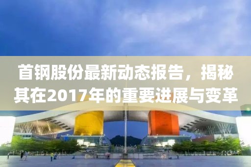 首鋼股份最新動態報告，揭秘其在2017年的重要進展與變革