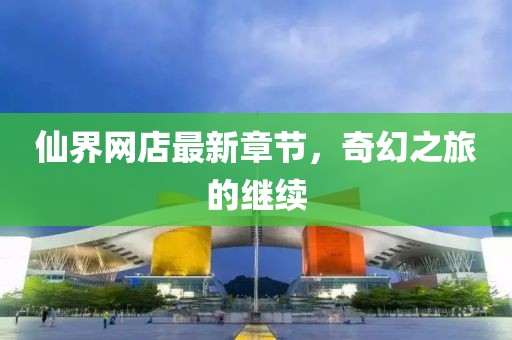 仙界網店最新章節，奇幻之旅的繼續