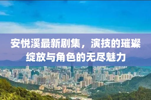 安悅溪最新劇集，演技的璀璨綻放與角色的無盡魅力