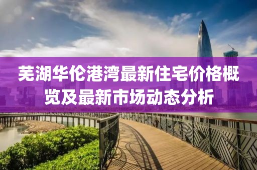 蕪湖華倫港灣最新住宅價格概覽及最新市場動態分析