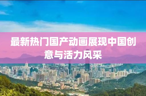 最新熱門國產動畫展現中國創意與活力風采
