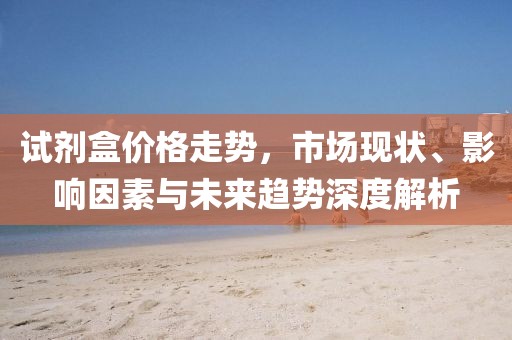 試劑盒價格走勢，市場現狀、影響因素與未來趨勢深度解析