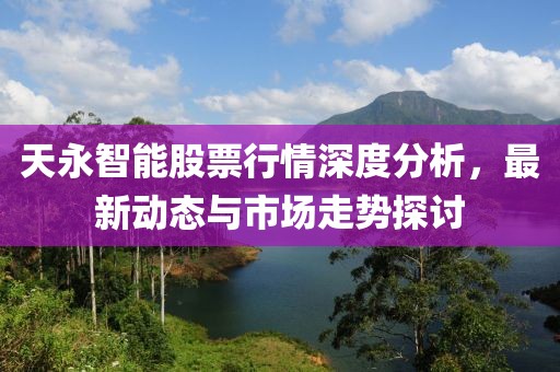 天永智能股票行情深度分析，最新動態與市場走勢探討