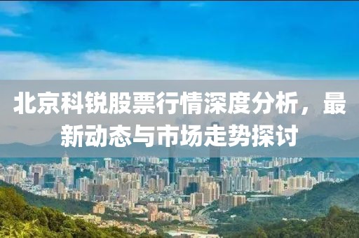 北京科銳股票行情深度分析，最新動態與市場走勢探討