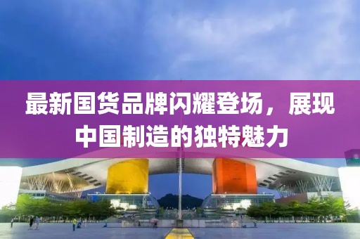最新國貨品牌閃耀登場，展現中國制造的獨特魅力