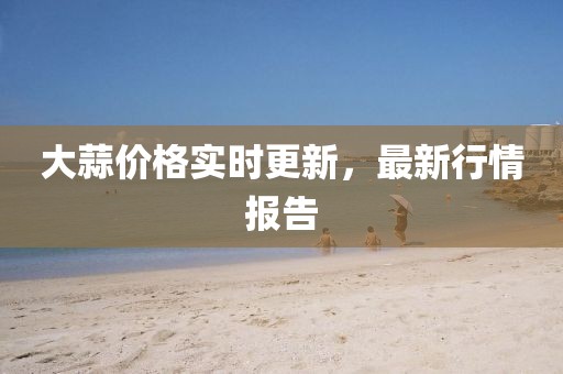 大蒜價格實時更新，最新行情報告